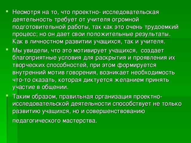 Несмотря на то, что проектно- исследовательская деятельность требует от учителя огромной подготовительной работы, так как это очень трудоемкий процесс; но он дает свои положительные результаты. Как в личностном развитии учащихся, так и учителя. Мы увидели, что это мотивирует учащихся, создает благоприятные условия для раскрытия и проявления их творческих способностей, при этом формируется внутренний мотив говорения, возникает необходимость что-то сказать, которая диктуется желанием принять участие в общении. Таким образом, правильная организация проектно-исследовательской деятельности способствует не только развитию учащихся, но и совершенствованию педагогического мастерства. 