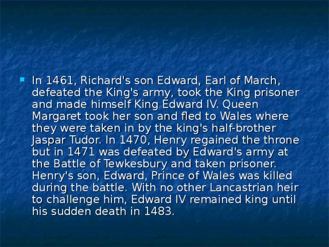 In 1461, Richard's son Edward, Earl of March, defeated the King's army, took the King prisoner and made himself King Edward IV. Queen Margaret took her son and fled to Wales where they were taken in by the king's half-brother Jaspar Tudor. In 1470, Henry regained the throne but in 1471 was defeated by Edward's army at the Battle of Tewkesbury and taken prisoner. Henry's son, Edward, Prince of Wales was killed during the battle. With no other Lancastrian heir to challenge him, Edward IV remained king until his sudden death in 1483. 