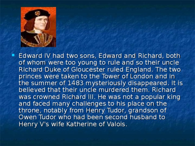 Edward IV had two sons, Edward and Richard, both of whom were too young to rule and so their uncle Richard Duke of Gloucester ruled England. The two princes were taken to the Tower of London and in the summer of 1483 mysteriously disappeared. It is believed that their uncle murdered them. Richard was crowned Richard III. He was not a popular king and faced many challenges to his place on the throne, notably from Henry Tudor, grandson of Owen Tudor who had been second husband to Henry V's wife Katherine of Valois. 