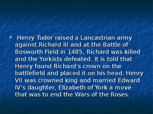  Henry Tudor raised a Lancastrian army against Richard III and at the Battle of Bosworth Field in 1485, Richard was killed and the Yorkists defeated. It is told that Henry found Richard's crown on the battlefield and placed it on his head. Henry VII was crowned king and married Edward IV's daughter, Elizabeth of York a move that was to end the Wars of the Roses. 