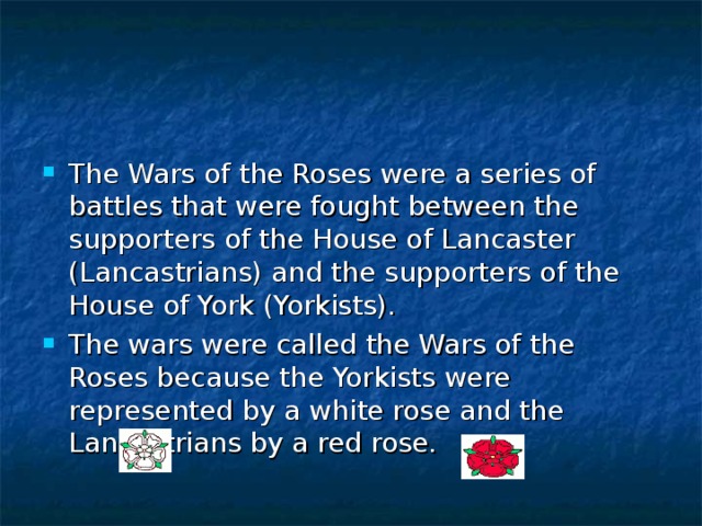 The Wars of the Roses were a series of battles that were fought between the supporters of the House of Lancaster (Lancastrians) and the supporters of the House of York (Yorkists). The wars were called the Wars of the Roses because the Yorkists were represented by a white rose and the Lancastrians by a red rose. 