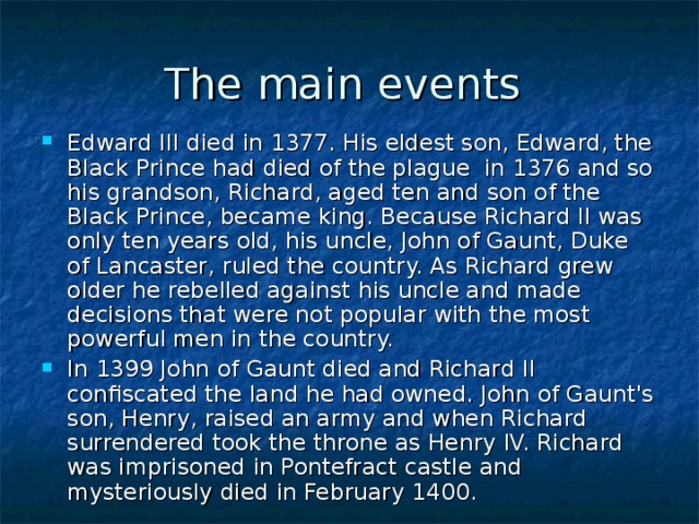 The main events Edward III died in 1377. His eldest son, Edward, the Black Prince had died of the plague in 1376 and so his grandson, Richard, aged ten and son of the Black Prince, became king. Because Richard II was only ten years old, his uncle, John of Gaunt, Duke of Lancaster, ruled the country. As Richard grew older he rebelled against his uncle and made decisions that were not popular with the most powerful men in the country. In 1399 John of Gaunt died and Richard II confiscated the land he had owned. John of Gaunt's son, Henry, raised an army and when Richard surrendered took the throne as Henry IV. Richard was imprisoned in Pontefract castle and mysteriously died in February 1400. 