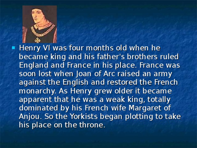 Henry VI was four months old when he became king and his father's brothers ruled England and France in his place. France was soon lost when Joan of Arc raised an army against the English and restored the French monarchy. As Henry grew older it became apparent that he was a weak king, totally dominated by his French wife Margaret of Anjou. So the Yorkists began plotting to take his place on the throne. 