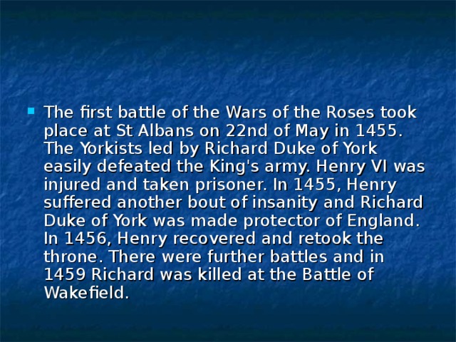 The first battle of the Wars of the Roses took place at St Albans on 22nd of May in 1455. The Yorkists led by Richard Duke of York easily defeated the King's army. Henry VI was injured and taken prisoner. In 1455, Henry suffered another bout of insanity  and Richard Duke of York was made protector of England. In 1456, Henry recovered and retook the throne. There were further battles and in 1459 Richard was killed at the Battle of Wakefield. 