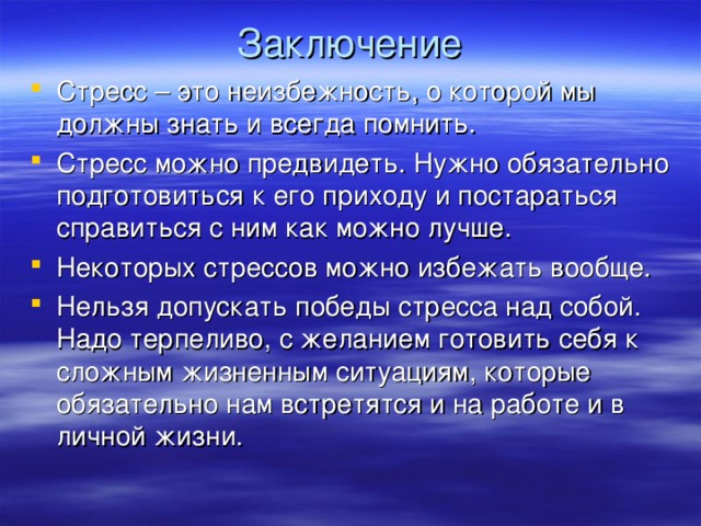 Заключение Стресс – это неизбежность, о которой мы должны знать и всегда помнить. Стресс можно предвидеть. Нужно обязательно подготовиться к его приходу и постараться справиться с ним как можно лучше. Некоторых стрессов можно избежать вообще. Нельзя допускать победы стресса над собой. Надо терпеливо, с желанием готовить себя к сложным жизненным ситуациям, которые обязательно нам встретятся и на работе и в личной жизни. 