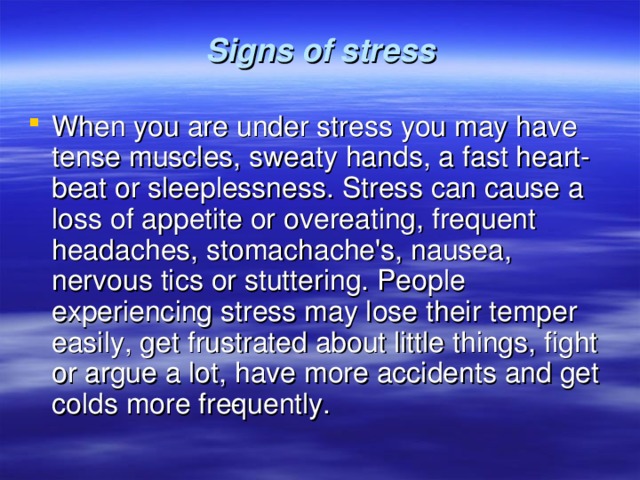  Signs of stress   When you are under stress you may have tense muscles, sweaty hands, a fast heart­beat or sleeplessness. Stress can cause a loss of appetite or overeating, frequent headaches, stomachache's, nausea, nervous tics or stuttering. People experiencing stress may lose their temper easily, get frustrated about little things, fight or argue a lot, have more accidents and get colds more fre­quently. 