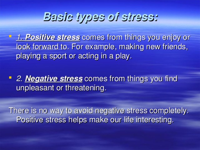  Basic types of stress:   1. Positive stress  comes from things you enjoy or look forward to. For example, making new friends, playing a sport or acting in a play.  2. Negative stress  comes from things you find unpleasant or threatening. There is no way to avoid negative stress completely. Positive stress helps make our life interesting. 