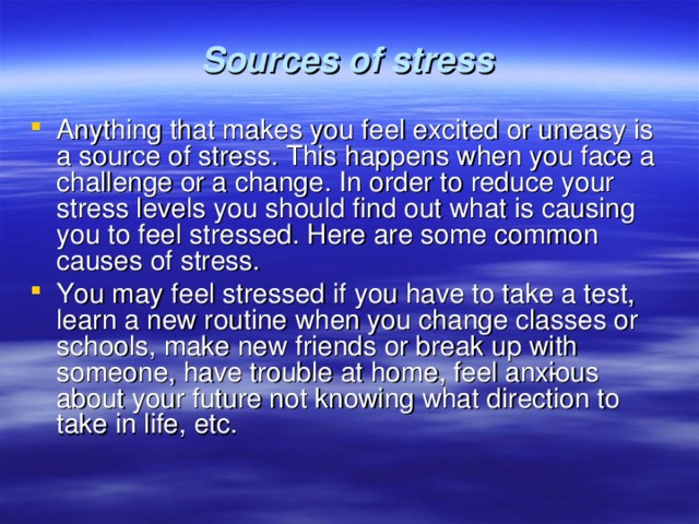  Sources of stress   Anything that makes you feel excited or uneasy is a source of stress. This happens when you face a challenge or a change. In order to reduce your stress levels you should find out what is causing you to feel stressed. Here are some common causes of stress. You may feel stressed if you have to take a test, learn a new routine when you change class­es or schools, make new friends or break up with someone, have trouble at home, feel anx­ious about your future not knowing what direction to take in life, etc. 