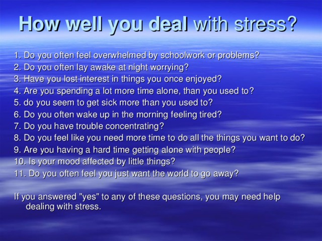 How well you deal with stress?  1. Do you often feel overwhelmed by schoolwork or problems? 2. Do you often lay awake at night worrying? 3. Have you lost interest in things you once enjoyed? 4. Are you spending a lot more time alone, than you used to? 5. do you seem to get sick more than you used to? 6. Do you often wake up in the morning feeling tired? 7. Do you have trouble concentrating? 8. Do you feel like you need more time to do all the things you want to do? 9. Are you having a hard time getting alone with people? 10. Is your mood affected by little things? 11. Do you often feel you just want the world to go away? I f you answered 