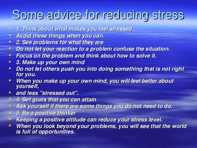 Some advice for reducing stress 1. Think about what makes you feel stressed Avoid these things when you can. 2. See problems for what they are Do not let your reaction to a problem confuse the situation. Focus on the problem and think about how to solve it. 3. Make up your own mind Do not let others push you into doing something that is not right for you. When you make up your own mind, you will feel better about yourself, and less 