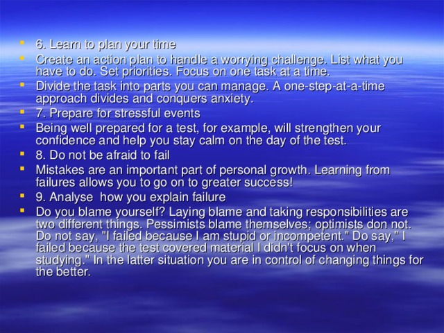 6. Learn to plan your time Create an action plan to handle a worrying challenge. List what you have to do. Set priorities. Focus on one task at a time. Divide the task into parts you can manage. A one-step-at-a-time approach divides and conquers anxiety. 7. Prepare for stressful events Being well prepared for a test, for example, will strengthen your confidence and help you stay calm on the day of the test. 8. Do not be afraid to fail Mistakes are an important part of personal growth. Learning from failures allows you to go on to greater success! 9. Analyse how you explain failure Do you blame yourself? Laying blame and taking responsibilities are two different things. Pessimists blame themselves; optimists don not. Do not say, 