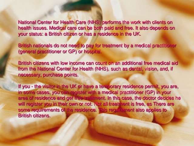 National Center for Health Care (NHS) performs the work with clients on health issues. Medical care can be both paid and free. It also depends on your status: a British citizen or has a residence in the UK. British nationals do not need to pay for treatment by a medical practitioner (general practitioner or GP) or hospital. British citizens with low income can count on an additional free medical aid from the National Center for Health (NHS), such as dental, vision, and, if necessary, purchase points. If you - the visitor in the UK or have a temporary residence permit, you are, in some cases, you can register with a medical practitioner (GP) in your area of residence and get free treatment. In this case, the doctor decides he will register you in their own or not. Not all treatment is free, as There are some requirements of the residence. This requirement also applies to British citizens. 