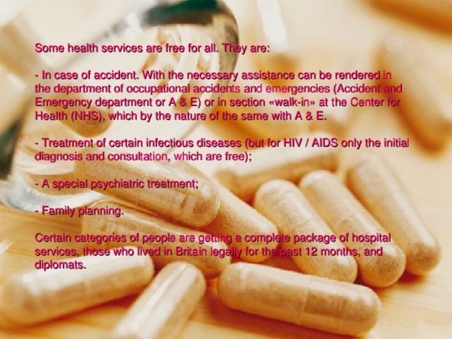 Some health services are free for all. They are: - In case of accident. With the necessary assistance can be rendered in the department of occupational accidents and emergencies (Accident and Emergency department or A & E) or in section «walk-in» at the Center for Health (NHS), which by the nature of the same with A & E. - Treatment of certain infectious diseases (but for HIV / AIDS only the initial diagnosis and consultation, which are free); - A special psychiatric treatment; - Family planning. Certain categories of people are getting a complete package of hospital services, those who lived in Britain legally for the past 12 months, and diplomats. 