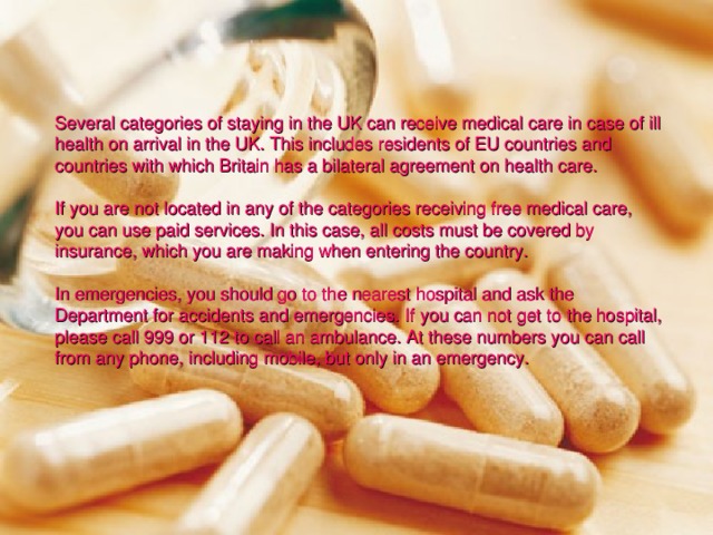 Several categories of staying in the UK can receive medical care in case of ill health on arrival in the UK. This includes residents of EU countries and countries with which Britain has a bilateral agreement on health care. If you are not located in any of the categories receiving free medical care, you can use paid services. In this case, all costs must be covered by insurance, which you are making when entering the country. In emergencies, you should go to the nearest hospital and ask the Department for accidents and emergencies. If you can not get to the hospital, please call 999 or 112 to call an ambulance. At these numbers you can call from any phone, including mobile, but only in an emergency. 