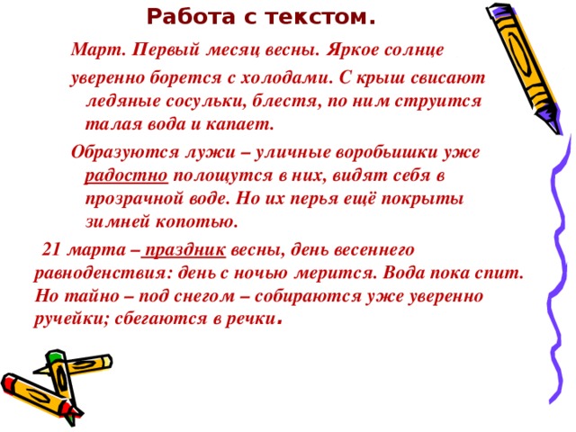 Работа с текстом.   Март. Первый месяц весны. Яркое солнце уверенно борется с холодами. С крыш свисают ледяные сосульки, блестя, по ним струится талая вода и капает. Образуются лужи – уличные воробьишки уже радостно полощутся в них, видят себя в прозрачной воде. Но их перья ещё покрыты зимней копотью. Март. Первый месяц весны. Яркое солнце уверенно борется с холодами. С крыш свисают ледяные сосульки, блестя, по ним струится талая вода и капает. Образуются лужи – уличные воробьишки уже радостно полощутся в них, видят себя в прозрачной воде. Но их перья ещё покрыты зимней копотью. Март. Первый месяц весны. Яркое солнце уверенно борется с холодами. С крыш свисают ледяные сосульки, блестя, по ним струится талая вода и капает. Образуются лужи – уличные воробьишки уже радостно полощутся в них, видят себя в прозрачной воде. Но их перья ещё покрыты зимней копотью.  21 марта – праздник весны, день весеннего равноденствия: день с ночью мерится. Вода пока спит. Но тайно – под снегом – собираются уже уверенно ручейки; сбегаются в речки .  