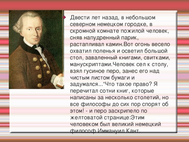 Двести лет назад, в небольшом северном немецком городке, в скромной комнате пожилой человек, сняв напудренный парик, растапливал камин.Вот огонь весело охватил поленья и осветил большой стол, заваленный книгами, свитками, манускриптами.Человек сел к столу, взял гусиное перо, занес его над чистым листом бумаги и задумался...“Что такое право? Я перечитал сотни книг, которые написаны за несколько столетий, но все философы до сих пор спорят об этом! - и перо заскрипело по желтоватой странице:Этим человеком был великий немецкий философ Иммануил Кант. 