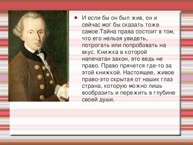 И если бы он был жив, он и сейчас мог бы сказать тоже самое.Тайна права состоит в том, что его нельзя увидеть, потрогать или попробовать на вкус. Книжка в которой напечатан закон, это ведь не право. Право прячется где-то за этой книжкой. Настоящее, живое право-это скрытая от наших глаз страна, которую можно лишь вообразить и пережить в глубине своей души. 