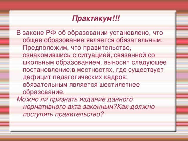 Практикум!!! В законе РФ об образовании установлено, что общее образование является обязательным. Предположим, что правительство, ознакомившись с ситуацией, связанной со школьным образованием, выносит следующее постановление:в местностях, где существует дефицит педагогических кадров, обязательным является шестилетнее образование. Можно ли признать издание данного нормативного акта законным?Как должно поступить правительство? 