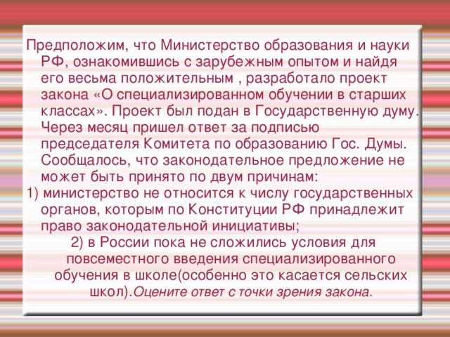 Предположим, что Министерство образования и науки РФ, ознакомившись с зарубежным опытом и найдя его весьма положительным , разработало проект закона «О специализированном обучении в старших классах». Проект был подан в Государственную думу. Через месяц пришел ответ за подписью председателя Комитета по образованию Гос. Думы. Сообщалось, что законодательное предложение не может быть принято по двум причинам: 1) министерство не относится к числу государственных органов, которым по Конституции РФ принадлежит право законодательной инициативы; 2) в России пока не сложились условия для повсеместного введения специализированного обучения в школе(особенно это касается сельских школ). Оцените ответ с точки зрения закона. 