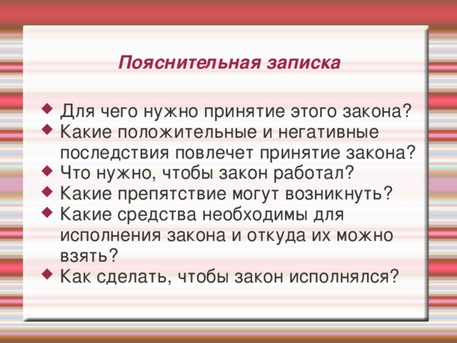 Пояснительная записка Для чего нужно принятие этого закона? Какие положительные и негативные последствия повлечет принятие закона? Что нужно, чтобы закон работал? Какие препятствие могут возникнуть? Какие средства необходимы для исполнения закона и откуда их можно взять? Как сделать, чтобы закон исполнялся? 