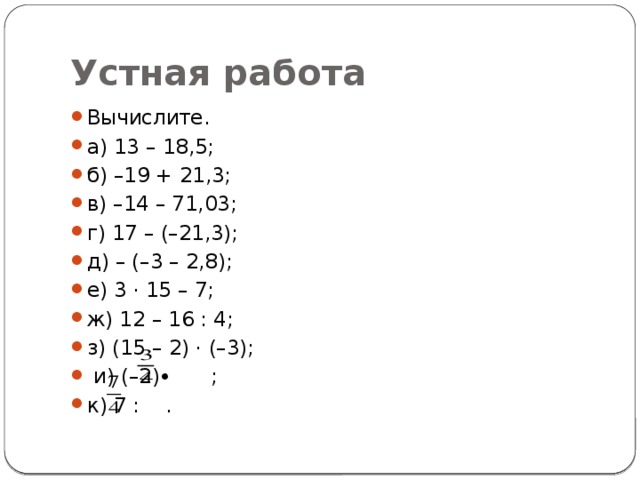 Устная работа Вычислите. а) 13 – 18,5; б) –19 + 21,3; в) –14 – 71,03;  г) 17 – (–21,3);   д) – (–3 – 2,8);   е) 3 · 15 – 7; ж) 12 – 16 : 4;   з) (15 – 2) · (–3);    и) (–2)∙ ;   к) 7 : . 