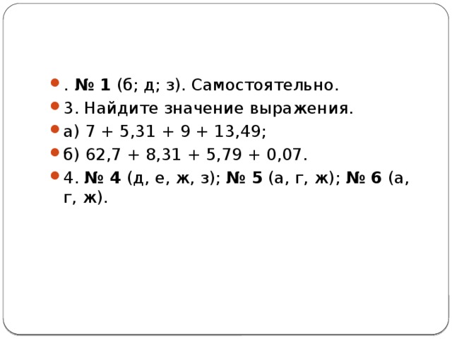. № 1 (б; д; з). Самостоятельно. 3. Найдите значение выражения. а) 7 + 5,31 + 9 + 13,49; б) 62,7 + 8,31 + 5,79 + 0,07. 4. № 4 (д, е, ж, з); № 5 (а, г, ж); № 6 (а, г, ж). 