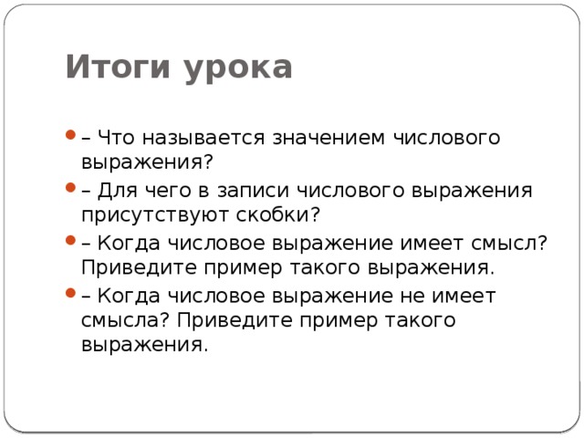 Итоги урока – Что называется значением числового выражения? – Для чего в записи числового выражения присутствуют скобки? – Когда числовое выражение имеет смысл? Приведите пример такого выражения. – Когда числовое выражение не имеет смысла? Приведите пример такого выражения. 