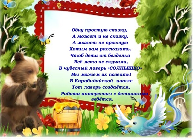    Одну простую сказку,  А может и не сказку,  А может не простую  Хотим вам рассказать.  Чтоб дети от безделья  Всё лето не скучали,  В чудесный лагерь «СОЛНЫШКО»  Мы можем их позвать!  В Карабидайской школе  Тот лагерь создаётся,  Работа интересная с детишками ведётся. 