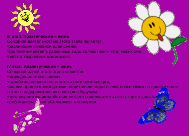      III этап. Практический – июнь Основной деятельностью этого этапа является: реализация основной идеи смены; вовлечение детей в различные виды коллективно- творческих дел; работа творческих мастерских.   IV этап. Аналитический – июль Основной идеей этого этапа является: подведение итогов смены; выработка перспектив деятельности организации; анализ предложений детьми, родителями, педагогами, внесенными по деятельности летнего оздоровительного лагеря в будущем. организация взаимодействия летнего оздоровительного лагеря с дневным пребыванием детей «Солнышко» с социумом. 