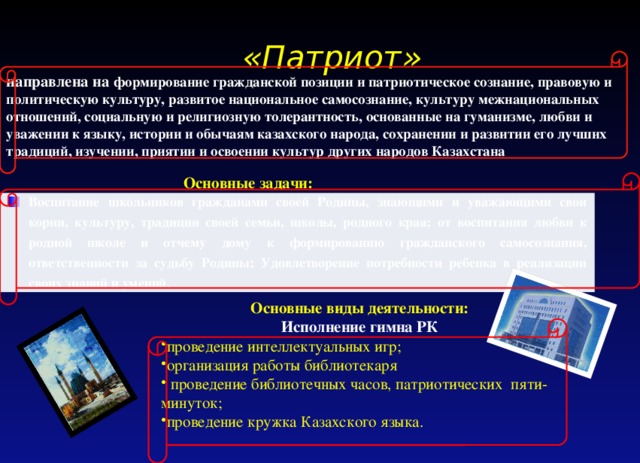  «Патриот» направлена на формирование гражданской позиции и патриотическое сознание, правовую и политическую культуру, развитое национальное самосознание, культуру межнациональных отношений, социальную и религиозную толерантность, основанные на гуманизме, любви и уважении к языку, истории и обычаям казахского народа, сохранении и развитии его лучших традиций, изучении, приятии и освоении культур других народов Казахстана Основные задачи: Воспитание школьников гражданами своей Родины, знающими и уважающими свои корни, культуру, традиции своей семьи, школы, родного края; от воспитания любви к родной школе и отчему дому к формированию гражданского самосознания, ответственности за судьбу Родины; Удовлетворение потребности ребенка в реализации своих знаний и умений. Основные виды деятельности: Исполнение гимна РК проведение интеллектуальных игр; организация работы библиотекаря  проведение библиотечных часов, патриотических пяти- минуток; проведение кружка Казахского языка. 