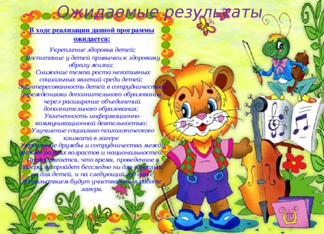 Ожидаемые результаты В ходе реализации данной программы ожидается:  Укрепление здоровья детей;  Воспитание у детей привычки к здоровому образу жизни;  Снижение темпа роста негативных социальных явлений среди детей;  Заинтересованность детей в сотрудничестве с учреждениями дополнительного образования, через расширение объединений дополнительного образования;  Увлеченность информационно-коммуникационной деятельностью;  Улучшение социально-психологического климата в лагере  Укрепление дружбы и сотрудничества между детьми разных возрастов и национальностей;  Предполагается, что время, проведенное в лагере, не пройдет бесследно ни для взрослых, ни для детей, и на следующий год они с удовольствием будут участвовать в работе лагеря . 