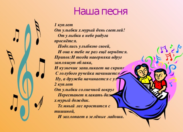  Наша песня 1 куплет От улыбки хмурый день светлей!     От улыбки в небе радуга проснётся.     Поделись улыбкою своей,     И она к тебе не раз ещё вернётся. Припев:И тогда наверняка вдруг запляшут облака, И кузнечик запиликает на скрипке.   С голубого ручейка начинается река,   Ну, а дружба начинается с улыбки. 2 куплет От улыбки солнечной вокруг     Перестанет плакать даже хмурый дождик.     Темный лес простится с тишиной,     И захлопает в зелёные ладоши.     
