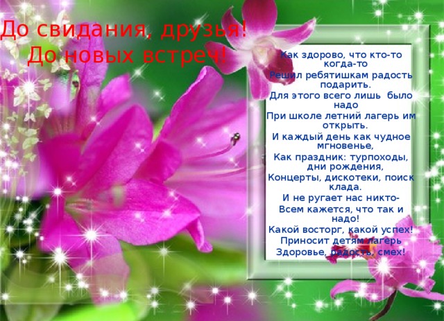 До свидания, друзья! До новых встреч! Как здорово, что кто-то когда-то Решил ребятишкам радость подарить. Для этого всего лишь было надо При школе летний лагерь им открыть. И каждый день как чудное мгновенье, Как праздник: турпоходы, дни рождения, Концерты, дискотеки, поиск клада. И не ругает нас никто- Всем кажется, что так и надо! Какой восторг, какой успех! Приносит детям лагерь Здоровье, радость, смех! 