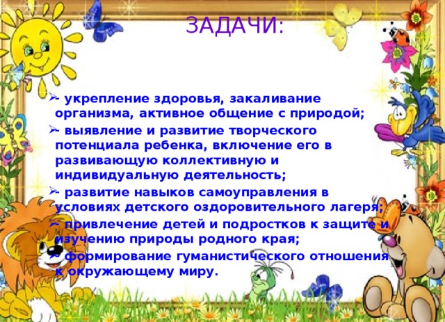 ЗАДАЧИ: - укрепление здоровья, закаливание организма, активное общение с природой; - выявление и развитие творческого потенциала ребенка, включение его в развивающую коллективную и индивидуальную деятельность; - развитие навыков самоуправления в условиях детского оздоровительного лагеря; - привлечение детей и подростков к защите и изучению природы родного края; - формирование гуманистического отношения к окружающему миру. 