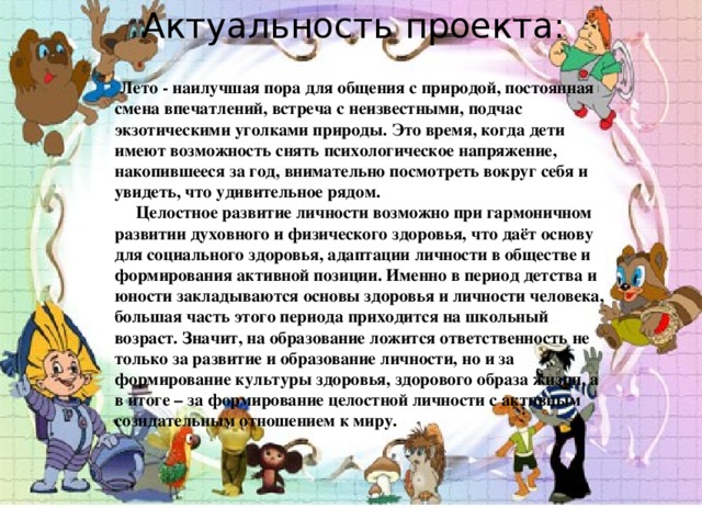 Актуальность проекта:  Лето - наилучшая пора для общения с природой, постоянная смена впечатлений, встреча с неизвестными, подчас экзотическими уголками природы. Это время, когда дети имеют возможность снять психологическое напряжение, накопившееся за год, внимательно посмотреть вокруг себя и увидеть, что удивительное рядом.  Целостное развитие личности возможно при гармоничном развитии духовного и физического здоровья, что даёт основу для социального здоровья, адаптации личности в обществе и формирования активной позиции. Именно в период детства и юности закладываются основы здоровья и личности человека, большая часть этого периода приходится на школьный возраст. Значит, на образование ложится ответственность не только за развитие и образование личности, но и за формирование культуры здоровья, здорового образа жизни, а в итоге – за формирование целостной личности с активным созидательным отношением к миру.    
