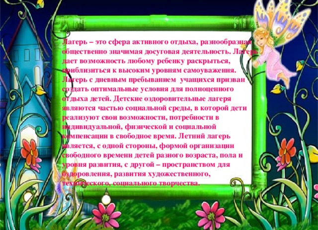 Лагерь – это сфера активного отдыха, разнообразная общественно значимая досуговая деятельность. Лагерь дает возможность любому ребенку раскрыться, приблизиться к высоким уровням самоуважения. Лагерь с дневным пребыванием учащихся призван создать оптимальные условия для полноценного отдыха детей. Детские оздоровительные лагеря являются частью социальной среды, в которой дети реализуют свои возможности, потребности в индивидуальной, физической и социальной компенсации в свободное время. Летний лагерь является, с одной стороны, формой организации свободного времени детей разного возраста, пола и уровня развития, с другой – пространством для оздоровления, развития художественного, технического, социального творчества. 