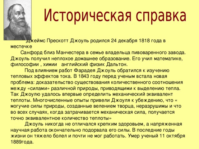  Джеймс Прескотт Джоуль родился 24 декабря 1818 года в местечке Санфорд близ Манчестера в семье владельца пивоваренного завода. Джоуль получил неплохое домашнее образование. Его учил математике, философии , химии английский физик Дальтон.  Под влиянием работ Фарадея Джоуль обратился к изучению тепловых эффектов тока. В 1843 году перед ученым встала новая проблема: доказательство существования количественного соотношения между «силами» различной природы, приводящими к выделению тепла. Так Джоулю удалось впервые определить механический эквивалент теплоты. Многочисленные опыты привели Джоуля к убеждению, что « могучие силы природы, созданные велением творца, неразрушимы и что во всех случаях, когда затрачивается механическая сила, получается точно эквивалентное количество теплоты»  Джоуль никогда не отличался крепким здоровьем, а напряженная научная работа окончательно подорвала его силы. В последние годы жизни он тяжело болел и почти не мог работать. Умер ученый 11 октября 1889года. 