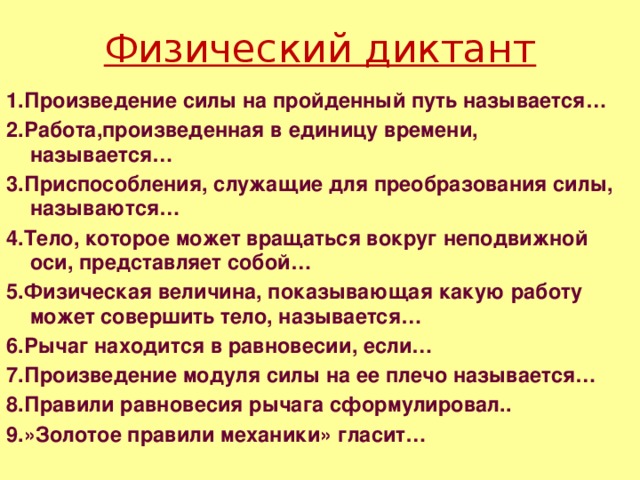 Физический диктант 1.Произведение силы на пройденный путь называется… 2.Работа,произведенная в единицу времени, называется… 3.Приспособления, служащие для преобразования силы, называются… 4.Тело, которое может вращаться вокруг неподвижной оси, представляет собой… 5.Физическая величина, показывающая какую работу может совершить тело, называется… 6.Рычаг находится в равновесии, если… 7.Произведение модуля силы на ее плечо называется… 8.Правили равновесия рычага сформулировал.. 9.»Золотое правили механики» гласит… 