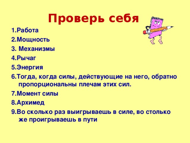 Проверь  себя  1.Работа 2.Мощность 3. Механизмы 4.Рычаг 5.Энергия 6.Тогда, когда силы, действующие на него, обратно пропорциональны плечам этих сил. 7.Момент силы 8.Архимед 9.Во сколько раз выигрываешь в силе, во столько же проигрываешь в пути 