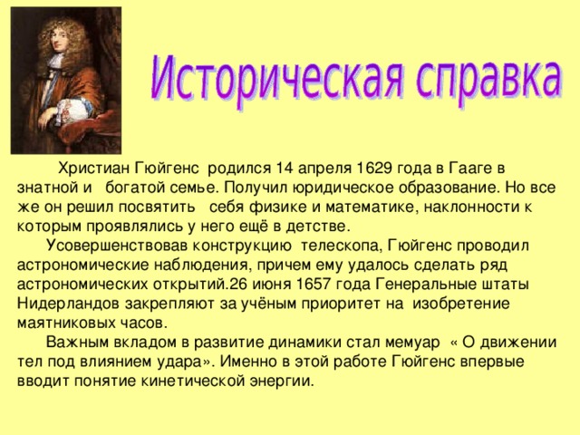  Христиан Гюйгенс родился 14 апреля 1629 года в Гааге в знатной и богатой семье. Получил юридическое образование. Но все же он решил посвятить себя физике и математике, наклонности к которым проявлялись у него ещё в детстве. Усовершенствовав конструкцию телескопа, Гюйгенс проводил астрономические наблюдения, причем ему удалось сделать ряд астрономических открытий.26 июня 1657 года Генеральные штаты Нидерландов закрепляют за учёным приоритет на изобретение маятниковых часов. Важным вкладом в развитие динамики стал мемуар « О движении тел под влиянием удара». Именно в этой работе Гюйгенс впервые вводит понятие кинетической энергии. 