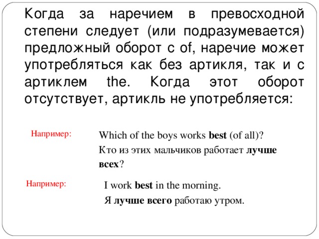 Когда за наречием в превосходной степени следует (или подразумевается) предложный оборот с of, наречие может употребляться как без артикля, так и с артиклем the. Когда этот оборот отсутствует, артикль не употребляется: Например: Which of the boys works best (of all)? Кто из этих мальчиков работает лучше всех ? Например: I work best in the morning. Я лучше всего работаю утром. 