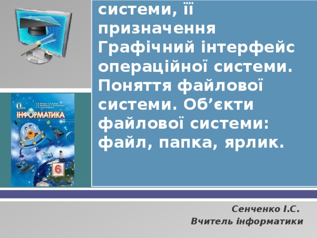 Поняття операційної системи, її призначення Графічний інтерфейс операційної системи. Поняття файлової системи. Об’єкти файлової системи: файл, папка, ярлик. Сенченко І.С. Вчитель інформатики 