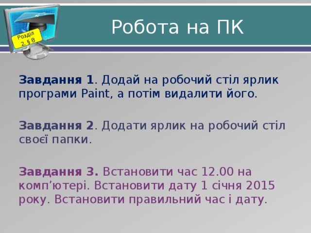 Розділ 2. § 8 Робота на ПК Завдання 1 . Додай на робочий стіл ярлик програми Paint, а потім видалити його. Завдання 2 . Додати ярлик на робочий стіл своєї папки. Завдання 3. Встановити час 12.00 на комп’ютері. Встановити дату 1 січня 2015 року. Встановити правильний час і дату. 