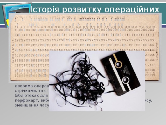 Розділ 2. § 8 Історія розвитку операційних систем Спочатку були комп'ютери, які взагалі обходились без ОС. На них запускалась одна програма яка завантажувалась з перфокарти. Потім з'явилось допоміжне ПЗ, таке як асемблери, чи стрічки з допоміжними бібліотеками (наприклад для вводу і виводу), які й стали зародком ОС. Із ростом швидкодії час роботи програм став на порядок меншим за час передачі обладнання в руки іншому користувачу. Черга на виконання перетворилась з буквальної черги програмістів перед дверима операційного залу в ряди котушок з магнітними стрічками, та стовпчики перфокарт. З'явилась необхідність в бібліотеках для керування послідовністю завантаження перфокарт, вибору магнітного пристрою для читання та запису, зменшення часу та помилок. 