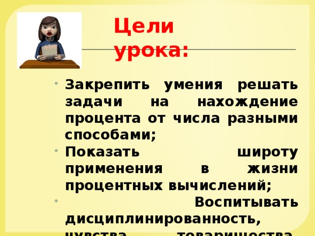 Цели урока: Закрепить умения решать задачи на нахождение процента от числа разными способами; Показать широту применения в жизни процентных вычислений;  Воспитывать дисциплинированность, чувства товарищества, взаимопомощи. 