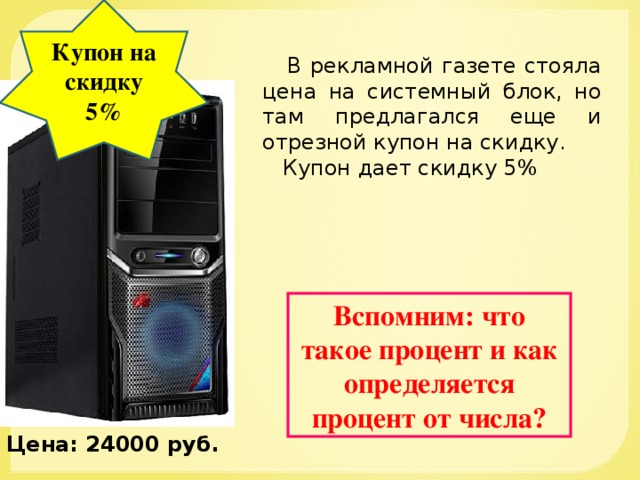 Купон на скидку 5%  В рекламной газете стояла цена на системный блок, но там предлагался еще и отрезной купон на скидку.  Купон дает скидку 5% Вспомним: что такое процент и как определяется процент от числа? Цена: 24000 руб.  