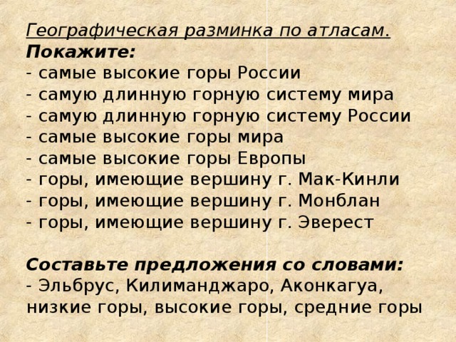 Географическая разминка по атласам.  Покажите:  - самые высокие горы России  - самую длинную горную систему мира  - самую длинную горную систему России  - самые высокие горы мира  - самые высокие горы Европы  - горы, имеющие вершину г. Мак-Кинли  - горы, имеющие вершину г. Монблан  - горы, имеющие вершину г. Эверест   Составьте предложения со словами:  - Эльбрус, Килиманджаро, Аконкагуа, низкие горы, высокие горы, средние горы 