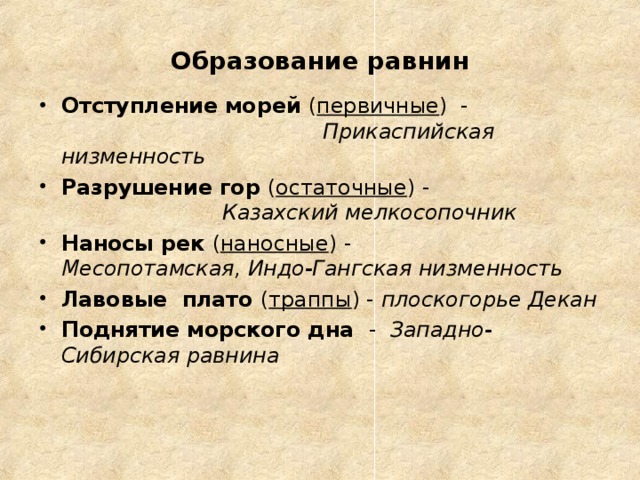 Образование равнин Отступление морей ( первичные ) - Прикаспийская низменность Разрушение гор ( остаточные ) - Казахский мелкосопочник Наносы рек ( наносные ) - Месопотамская, Индо-Гангская низменность Лавовые плато ( траппы ) - плоскогорье Декан Поднятие морского дна - Западно-Сибирская равнина   