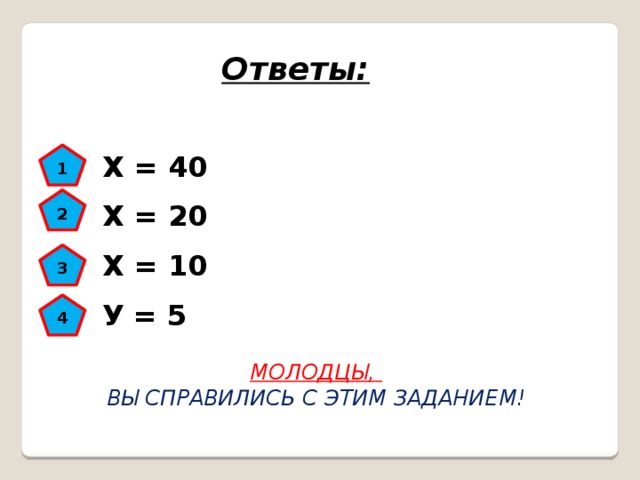 Ответы: Х = 40 1 Х = 20 2 Х = 10 3 У = 5 4 МОЛОДЦЫ, ВЫ СПРАВИЛИСЬ С ЭТИМ ЗАДАНИЕМ! 