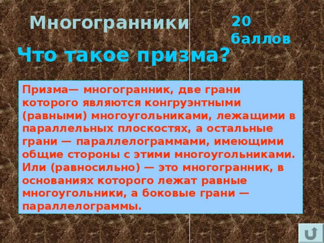 Многогранники 20 баллов Что такое призма? Призма— многогранник, две грани которого являются конгруэнтными (равными) многоугольниками, лежащими в параллельных плоскостях, а остальные грани — параллелограммами, имеющими общие стороны с этими многоугольниками. Или (равносильно) — это многогранник, в основаниях которого лежат равные многоугольники, а боковые грани — параллелограммы. 